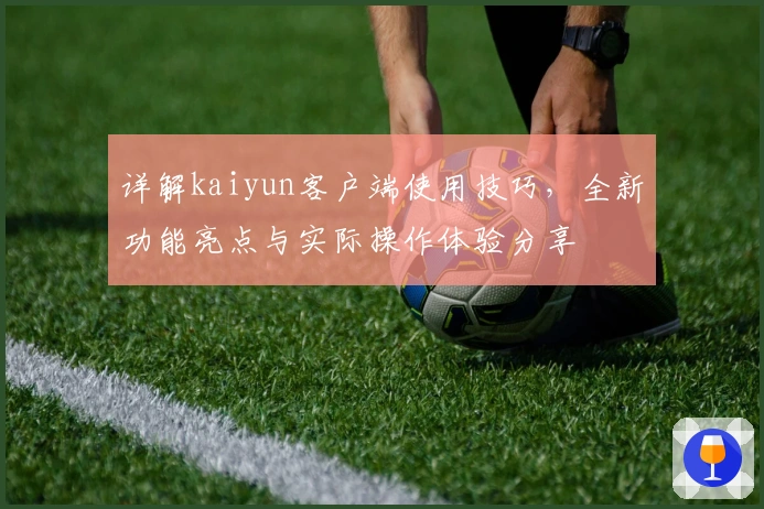 详解kaiyun客户端使用技巧,全新功能亮点与实际操作体验分享