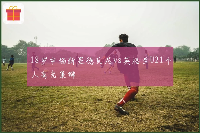 18岁中场新星德瓦尼vs英格兰U21个人高光集锦