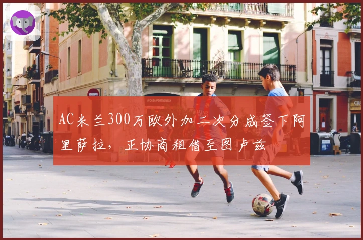 AC米兰300万欧外加二次分成签下阿里萨拉，正协商租借至图卢兹