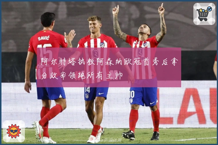 阿尔特塔执教阿森纳欧冠首秀后拿分效率领跑所有主帅