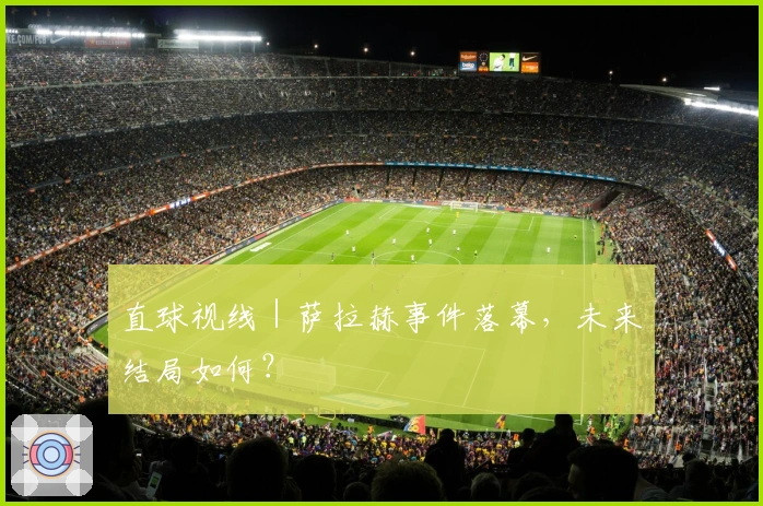 直球视线｜萨拉赫事件落幕，未来结局如何？