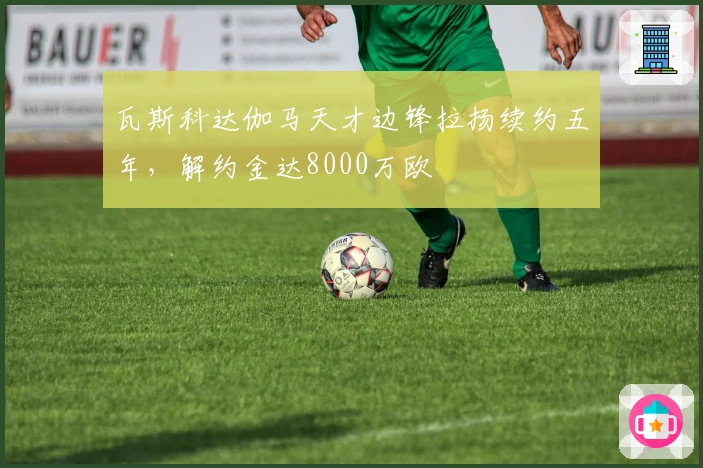 瓦斯科达伽马天才边锋拉扬续约五年，解约金达8000万欧