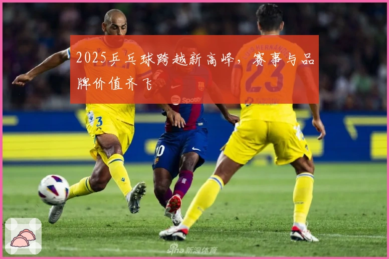 2025乒乓球跨越新高峰，赛事与品牌价值齐飞