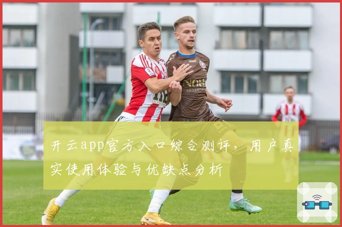 开云app官方入口综合测评，用户真实使用体验与优缺点分析