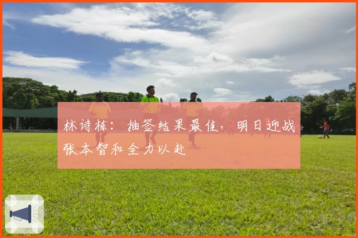 林诗栋：抽签结果最佳，明日迎战张本智和全力以赴