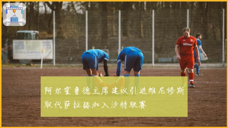 阿尔霍鲁德主席建议引进维尼修斯取代萨拉赫加入沙特联赛