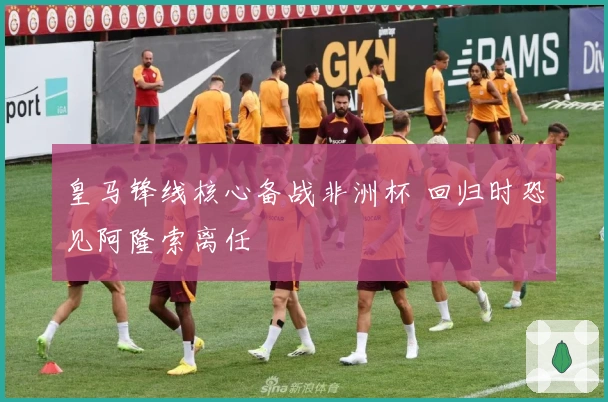 皇马锋线核心备战非洲杯 回归时恐见阿隆索离任