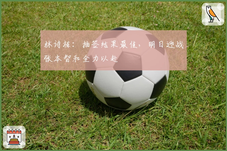 林诗栋：抽签结果最佳，明日迎战张本智和全力以赴