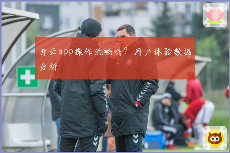 开云app操作流畅吗？用户体验数据分析